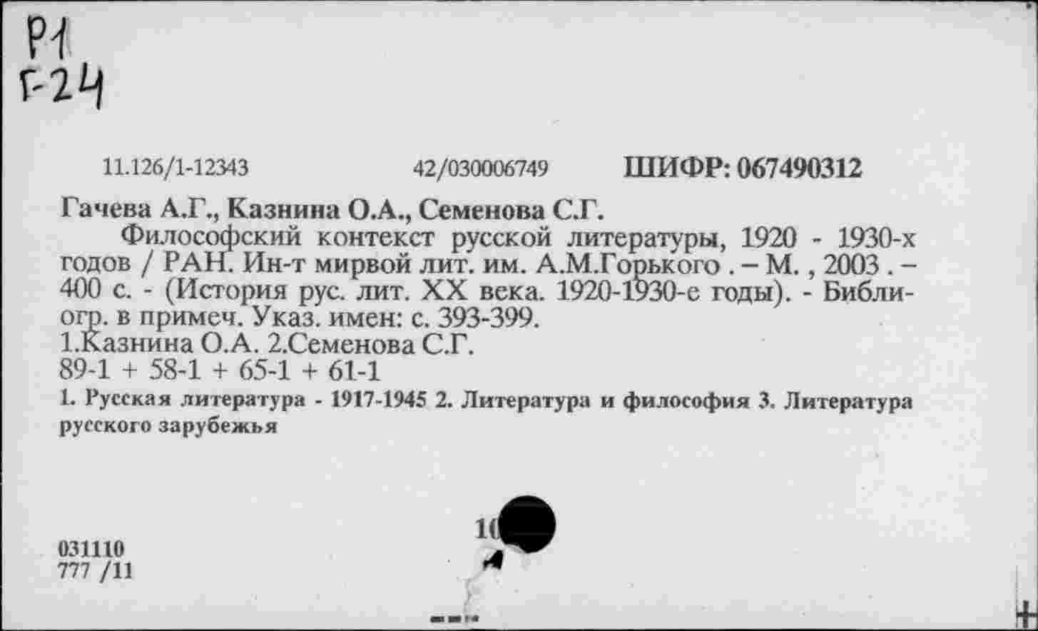 ﻿р-1 Г-2^
11.126/1-12343	42/030006749 ШИФР: 067490312
Гачева А.Г., Казнина О.А., Семенова С.Г.
Философский контекст русской литературы, 1920 - 1930-х годов / РАН Ин-т мирвой лит. им. А.М.Горького . - М., 2003 . -400 с. - (История рус. лит. XX века. 1920-1930-е годы). - Библи-огр. в примеч. Указ, имен: с. 393-399.
1.Казнина О.А. 2.Семенова С.Г.
89-1 + 58-1 + 65-1 + 61-1
1. Русская литература - 1917-1945 2. Литература и философия 3. Литература русского зарубежья
031110
777 /11
4